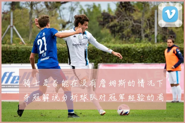 骑士是否能在没有詹姆斯的情况下夺冠解说分析球队对冠军经验的渴望与担忧