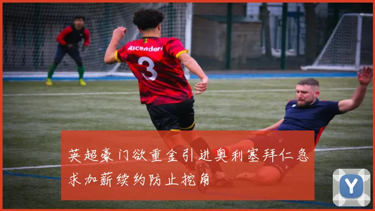 英超豪门欲重金引进奥利塞拜仁急求加薪续约防止挖角