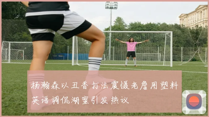 杨瀚森以丑香打法震慑老詹用塑料英语调侃湖蜜引发热议