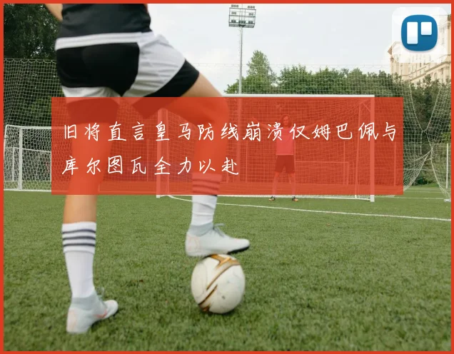 旧将直言皇马防线崩溃仅姆巴佩与库尔图瓦全力以赴