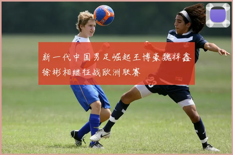 新一代中国男足崛起王博豪魏祥鑫徐彬相继征战欧洲联赛