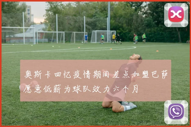 奥斯卡回忆疫情期间差点加盟巴萨愿意低薪为球队效力六个月