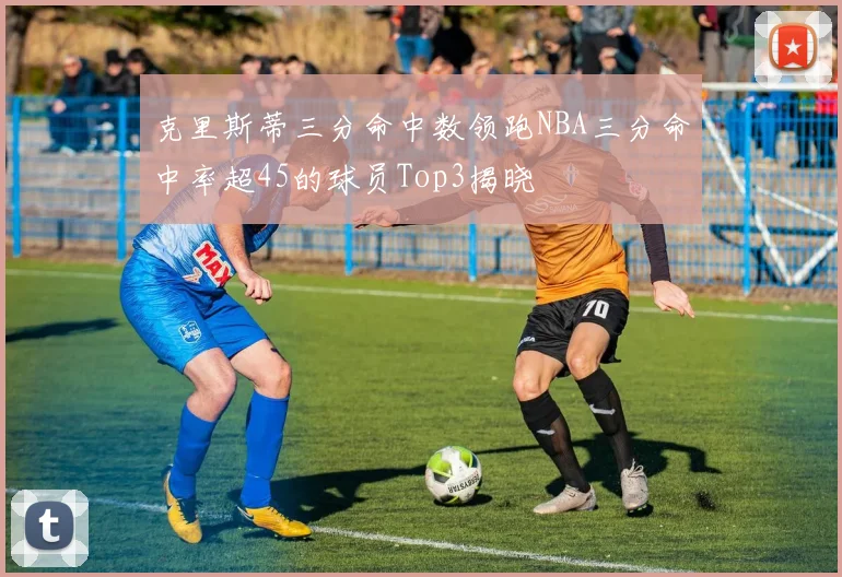 克里斯蒂三分命中数领跑NBA三分命中率超45的球员Top3揭晓
