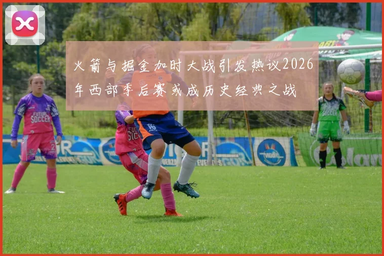 火箭与掘金加时大战引发热议2026年西部季后赛或成历史经典之战