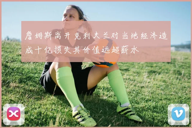 詹姆斯离开克利夫兰对当地经济造成十亿损失其价值远超薪水