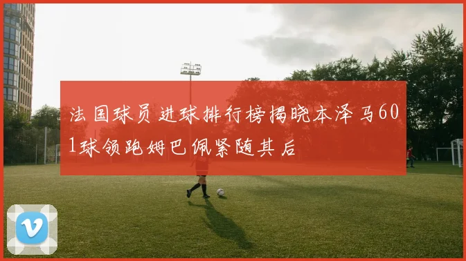 法国球员进球排行榜揭晓本泽马601球领跑姆巴佩紧随其后