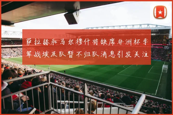 萨拉赫和马尔穆什将缺席非洲杯季军战埃及队暂不归队消息引发关注
