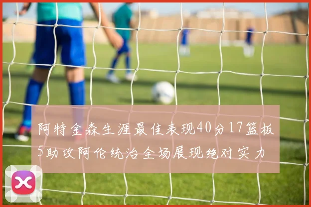 阿特金森生涯最佳表现40分17篮板5助攻阿伦统治全场展现绝对实力