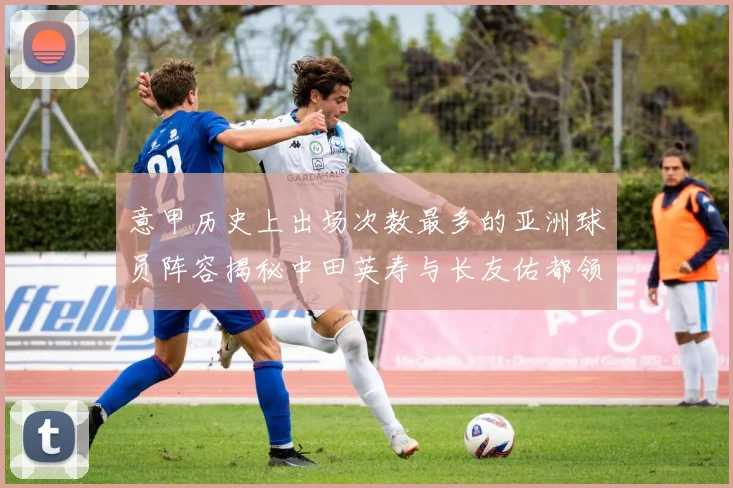 意甲历史上出场次数最多的亚洲球员阵容揭秘中田英寿与长友佑都领衔