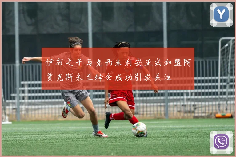 伊布之子马克西米利安正式加盟阿贾克斯米兰转会成功引发关注