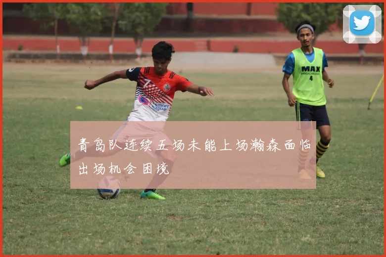 青岛队连续五场未能上场瀚森面临出场机会困境