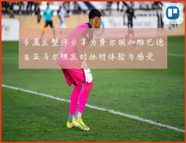 专属发型师分享为费尔明加维巴德吉亚马尔理发的独特体验与感受