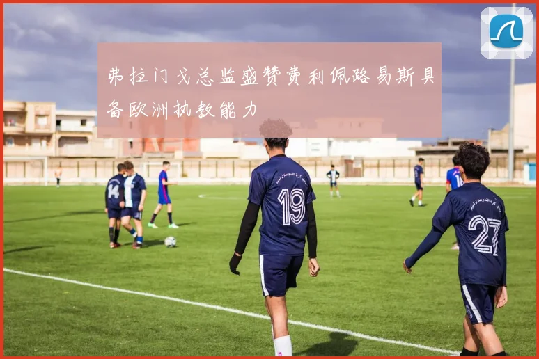 弗拉门戈总监盛赞费利佩路易斯具备欧洲执教能力