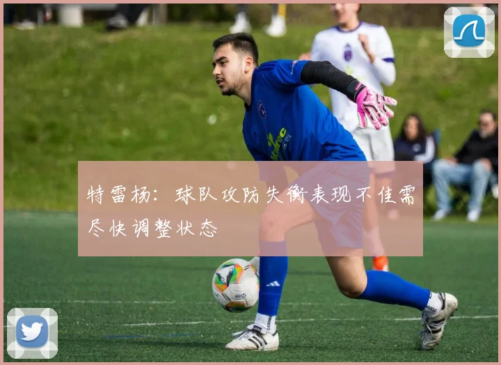 特雷杨：球队攻防失衡表现不佳需尽快调整状态