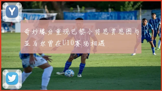 奇妙缘分重现巴黎小将恩贾恩图与亚马尔曾在U10赛场相遇