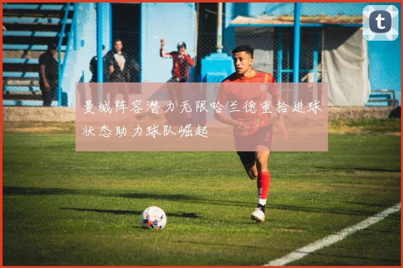 曼城阵容潜力无限哈兰德重拾进球状态助力球队崛起