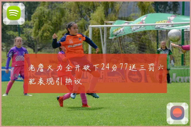 老詹火力全开砍下24分77送三罚六犯表现引热议