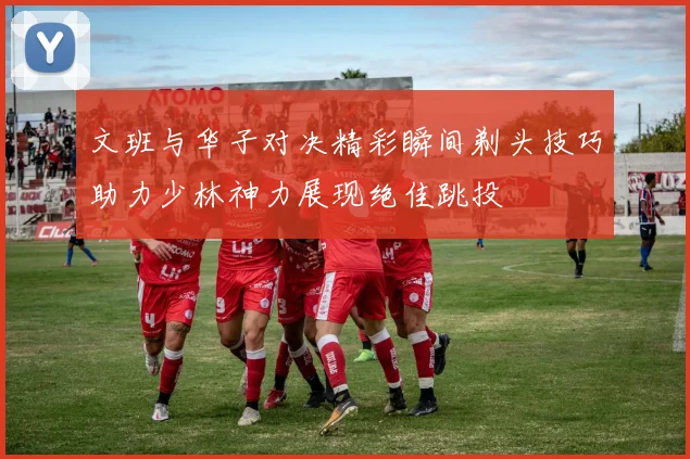 文班与华子对决精彩瞬间剃头技巧助力少林神力展现绝佳跳投