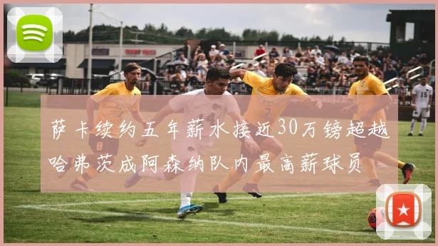 萨卡续约五年薪水接近30万镑超越哈弗茨成阿森纳队内最高薪球员