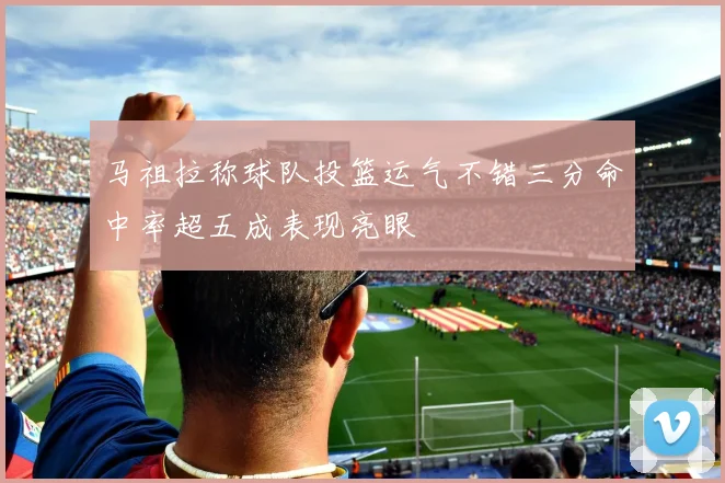 马祖拉称球队投篮运气不错三分命中率超五成表现亮眼