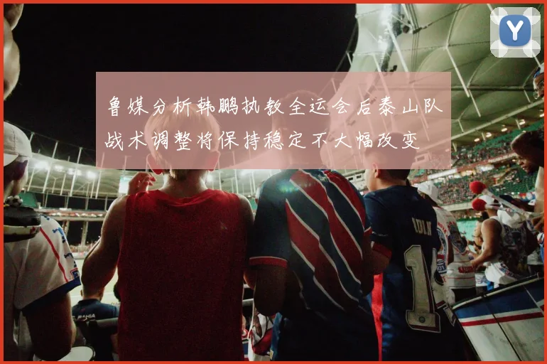 鲁媒分析韩鹏执教全运会后泰山队战术调整将保持稳定不大幅改变