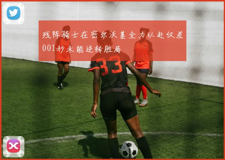 残阵骑士在密尔沃基全力以赴仅差001秒未能逆转胜局
