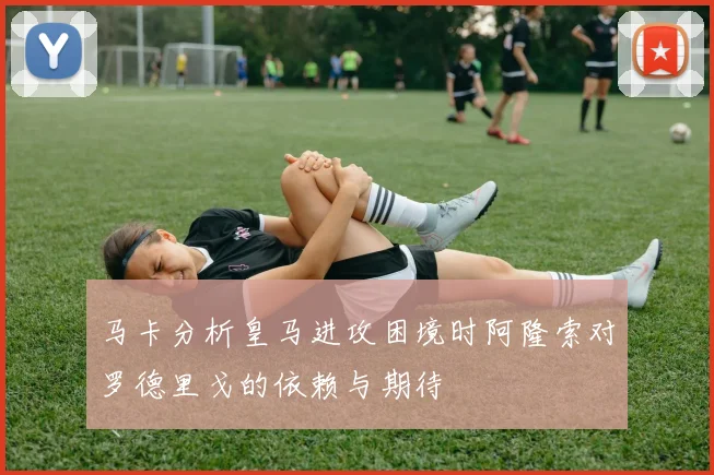 马卡分析皇马进攻困境时阿隆索对罗德里戈的依赖与期待
