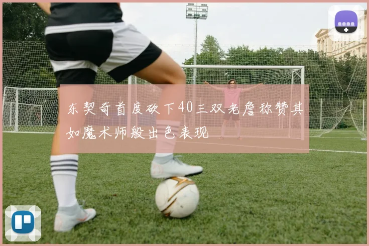 东契奇首度砍下40三双老詹称赞其如魔术师般出色表现