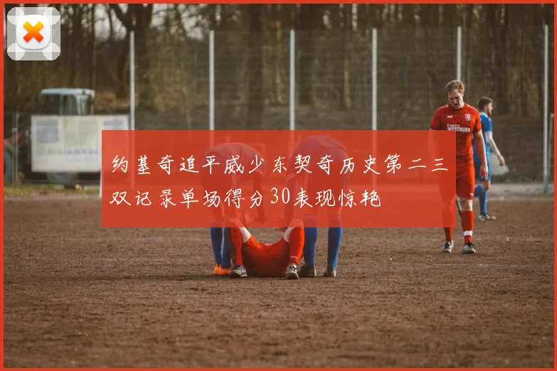 约基奇追平威少东契奇历史第二三双记录单场得分30表现惊艳