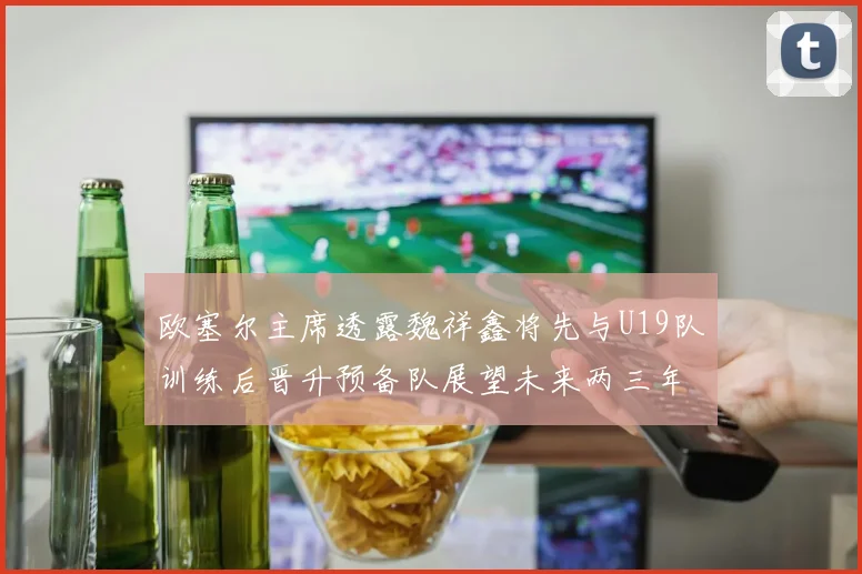 欧塞尔主席透露魏祥鑫将先与U19队训练后晋升预备队展望未来两三年进入一线队