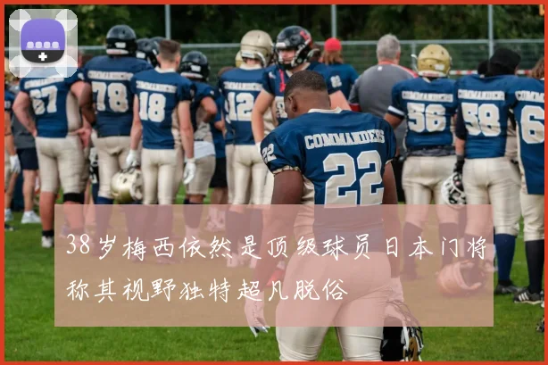 38岁梅西依然是顶级球员日本门将称其视野独特超凡脱俗