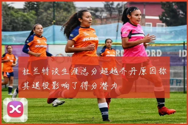 杜兰特谈生涯总分超越乔丹原因称其退役影响了得分潜力