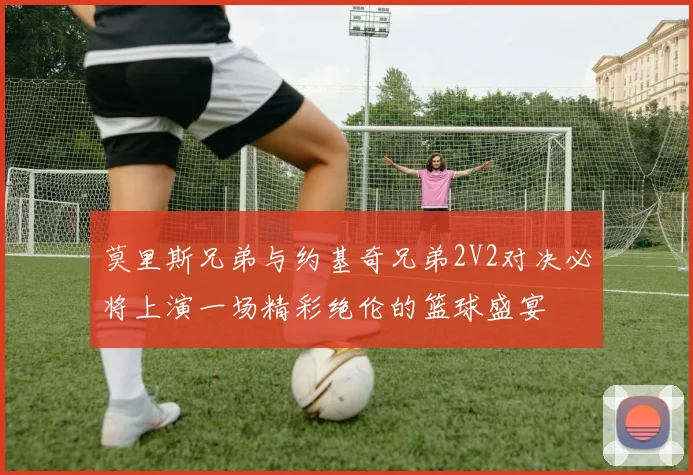莫里斯兄弟与约基奇兄弟2V2对决必将上演一场精彩绝伦的篮球盛宴