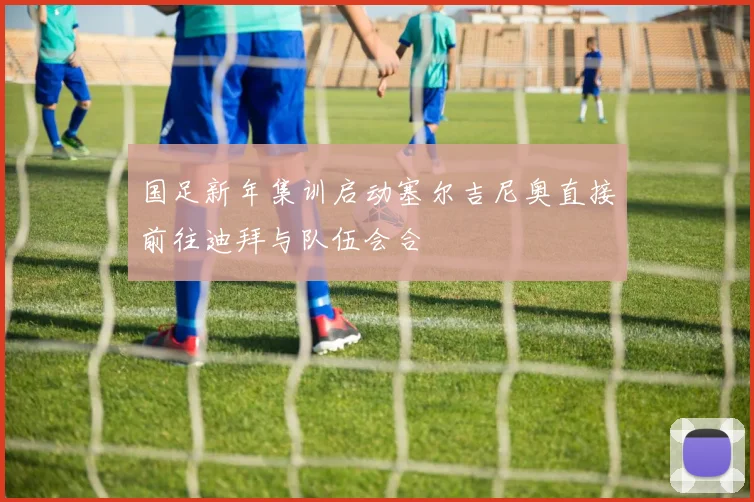 国足新年集训启动塞尔吉尼奥直接前往迪拜与队伍会合